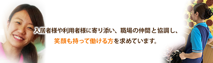 入居者様や利用者様に寄り添い、職場の仲間と協調し、笑顔を持って働ける方を求めています。